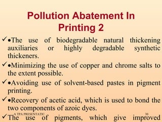 Pollution Abatement In Printing 2  The use of biodegradable natural thickening auxiliaries or highly degradable synthetic thickeners.  Minimizing the use of copper and chrome salts to the extent possible.  Avoiding use of solvent-based pastes in pigment printing.  Recovery of acetic acid, which is used to bond the two components of azoic dyes. The use of pigments, which give improved absorption and lower effluents for reducing COD. 