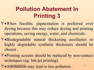 Pollution Abatement In Printing 3  When feasible, pigmentation is preferred over dyeing because this may reduce dyeing and printing operations, saving energy, water, and chemicals.  Biodegradable natural thickening auxiliaries or highly degradable synthetic thickeners should be chosen .  Printing screens should be replaced by non-contact techniques (eg. Ink-jet printing).  Automation may lead to less pollution . 