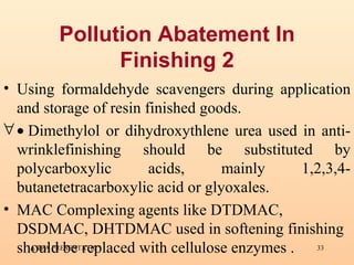 Pollution Abatement In Finishing 2 Using formaldehyde scavengers during application and storage of resin finished goods.     Dimethylol or dihydroxythlene urea used in anti-wrinklefinishing should be substituted by polycarboxylic acids, mainly 1,2,3,4-butanetetracarboxylic acid or glyoxales.  MAC Complexing agents like DTDMAC, DSDMAC, DHTDMAC used in softening finishing should be replaced with cellulose enzymes . 