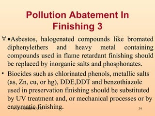 Pollution Abatement In Finishing 3  Asbestos, halogenated compounds like bromated diphenylethers and heavy metal containing compounds used in flame retardant finishing should be replaced by inorganic salts and phosphonates.  Biocides such as chlorinated phenols, metallic salts (as, Zn, cu, or hg), DDE,DDT and benzothiazole used in preservation finishing should be substituted by UV treatment and, or mechanical processes or by enzymatic finishing.   