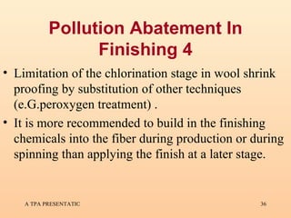 Pollution Abatement In Finishing 4 Limitation of the chlorination stage in wool shrink proofing by substitution of other techniques (e.G.peroxygen treatment) . It is more recommended to build in the finishing chemicals into the fiber during production or during spinning than applying the finish at a later stage.  