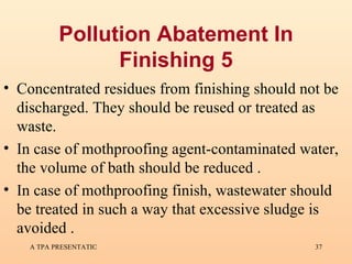 Pollution Abatement In Finishing 5 Concentrated residues from finishing should not be discharged. They should be reused or treated as waste.  In case of mothproofing agent-contaminated water, the volume of bath should be reduced . In case of mothproofing finish, wastewater should be treated in such a way that excessive sludge is avoided . 