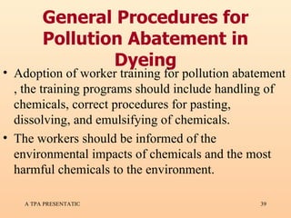 General Procedures for Pollution Abatement in Dyeing Adoption of worker training for pollution abatement , the training programs should include handling of chemicals, correct procedures for pasting, dissolving, and emulsifying of chemicals. The workers should be informed of the environmental impacts of chemicals and the most harmful chemicals to the environment.  