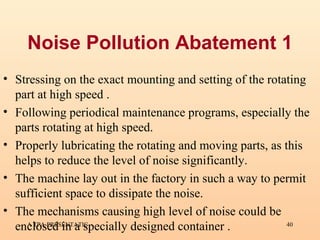 Noise Pollution Abatement 1 Stressing on the exact mounting and setting of the rotating part at high speed . Following periodical maintenance programs, especially the parts rotating at high speed. Properly lubricating the rotating and moving parts, as this helps to reduce the level of noise significantly. The machine lay out in the factory in such a way to permit sufficient space to dissipate the noise. The mechanisms causing high level of noise could be enclosed in a specially designed container . 
