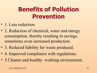 Benefits of Pollution Prevention 1. Loss reduction. 2. Reduction of chemical, water and energy consumption, thereby resulting in savings, sometimes even increased production. 3. Reduced liability for waste produced. 4. Improved compliance with regulations. 5.Cleaner and healthy  working environment. 