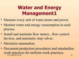 Water and Energy Management1 Measure every unit of water,steam and power. Monitor water and energy consumption in each process. Install and maintain flow meters , flow control devices, and automatic stop valves . Maximise automation. Document production procedures and standardize work practices for uniform work practices. 