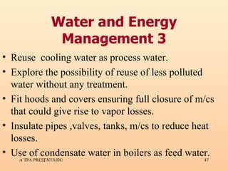 Water and Energy Management 3 Reuse  cooling water as process water. Explore the possibility of reuse of less polluted water without any treatment. Fit hoods and covers ensuring full closure of m/cs that could give rise to vapor losses. Insulate pipes ,valves, tanks, m/cs to reduce heat losses. Use of condensate water in boilers as feed water. 
