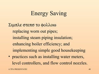 Energy Saving  Simple steps to follow •  replacing worn out pipes; •  installing steam piping insulation; •  enhancing boiler efficiency; and •  implementing simple good housekeeping practices such as installing water meters, level controllers, and flow control nozzles. 
