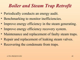 Boiler and Steam Trap Retrofit Periodically conducts an energy audit. Benchmarking to monitor inefficiencies. Improve energy efficiency in the steam generating. Improve energy efficiency recovery system. Maintenance and replacement of faulty steam traps. Repair and replacement of leaking steam valves. Recovering the condensate from traps. 