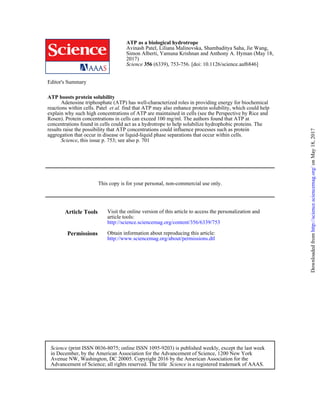 (6339), 753-756. [doi: 10.1126/science.aaf6846]356Science
2017)
18,Simon Alberti, Yamuna Krishnan and Anthony A. Hyman (May
Avinash Patel, Liliana Malinovska, Shambaditya Saha, Jie Wang,
ATP as a biological hydrotrope
Editor's Summary
, this issue p. 753; see also p. 701Science
aggregation that occur in disease or liquid-liquid phase separations that occur within cells.
results raise the possibility that ATP concentrations could influence processes such as protein
concentrations found in cells could act as a hydrotrope to help solubilize hydrophobic proteins. The
Rosen). Protein concentrations in cells can exceed 100 mg/ml. The authors found that ATP at
explain why such high concentrations of ATP are maintained in cells (see the Perspective by Rice and
find that ATP may also enhance protein solubility, which could helpet al.reactions within cells. Patel
Adenosine triphosphate (ATP) has well-characterized roles in providing energy for biochemical
ATP boosts protein solubility
This copy is for your personal, non-commercial use only.
Article Tools
http://science.sciencemag.org/content/356/6339/753
article tools:
Visit the online version of this article to access the personalization and
Permissions
http://www.sciencemag.org/about/permissions.dtl
Obtain information about reproducing this article:
is a registered trademark of AAAS.ScienceAdvancement of Science; all rights reserved. The title
Avenue NW, Washington, DC 20005. Copyright 2016 by the American Association for the
in December, by the American Association for the Advancement of Science, 1200 New York
(print ISSN 0036-8075; online ISSN 1095-9203) is published weekly, except the last weekScience
onMay18,2017http://science.sciencemag.org/Downloadedfrom
 