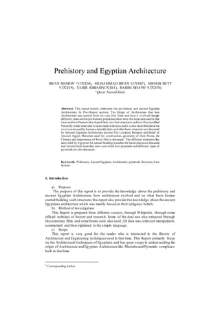 Prehistory and Egyptian Architecture
IRFAN MEMON a1(17CE34), MUHAMMAD IRFAN a(17CE67), SHOAIB BUTT
a(17CE19), TAHIR ABBASIa(17CE61), RAHIM BHAYO a(17CE76)
aQuest NawabShah
Abstract. This report mainly elaborates the pre-history and ancient Egyptian
Architecture. In Pre-History section, The Origin of Architecture that how
Architecture was started from its very first form and how it evolved through
different times withinpre-historic periodandwhat were the structures usedin that
time andhowHumans developedtheirveryfirst structures andhowtheymodified
Naturally made structures toman-made structures andit is also describedabout the
cave systemusedby humans,laterally huts,andotherbasic structures are discussed.
In Ancient Egyptian Architecture section The Location, Religion and Belief of
Ancient Egypt, Materials used for construction, geometry of their Home, the
Climate and importance of River Nile is discussed. The different structures like
dams built by Egyptian for annual floodingmastabas for burial places are discussed
and latterly how mastabas were converted into pyramids and different types of
pyramids are also discussed.
Keywords. Prehistory, Ancient Egyptian, Architecture, pyramids, Structure,Cave
System
1. Introduction
a) Purpose
The purpose of this report is to provide the knowledge about the prehistory and
ancient Egyptian Architecture, how architecture evolved and on what basis human
started building such structures this report also provide the knowledge about the ancient
Egyptians architecture which was mainly based on their (religion) beliefs.
b) Method of investigation
This Report is prepared from different sources, through Wikipedia, through some
official websites of history and research. Some of the data was also extracted through
Documentary films and some books were also used.All data was collected manipulated,
summarized and then explained in the simple language.
c) Scope
This report is very good for the reader who is interested in the History of
Architecture and Engineering techniques used in that time. This Report primarily focus
on the Architectural techniques of Egyptians and has great scope in understanding the
origin of Architecture and Egyptian Architecture like Mastaba and Pyramids complexes
built in that time.
1 CorrespondingAuthor
 