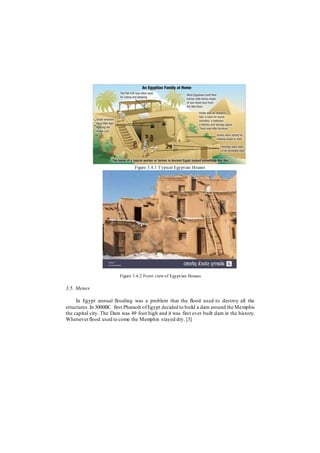 Figure 3.4.1 Typical Egyptian Houses
Figure 3.4.2 Front view of Egyptian Houses
3.5. Menes
In Egypt annual flooding was a problem that the flood used to destroy all the
structures.In 3000BC first Pharaoh ofEgypt decided to build a dam around the Memphis
the capital city. The Dam was 49 foot high and it was first ever built dam in the history.
Wheneverflood used to come the Memphis stayed dry. [3]
 