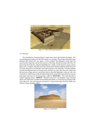 Figure 3.5.1 Dam surrounding Memphis [3]
3.6. Mastaba
The Architecture of ancient Egypt is much more due to their beliefs & religion. The
Ancient Egyptians believed in life after death very strongly.They believed that their king
Pharaoh after death will rise again, so they realized that Pharaoh’s body must be
preserved for long time and all the treasure of the king should be buried with him, for
preserving the body they adopted mummification taking out the internal organs such as
heart, liver, stomach, intestines and then drying them and then placing them back into
the body,this process would allow the body to preserve for long time. Another problem
was that the Pharaoh must be buried that he should stay away from the outer world and
the treasure of king must be saved from thieves then the Egyptians came up with new
structures in which king would be buried deep inside the ground along with his treasure
and super structure over its funeral place called as MASTABA. The word Mastaba in
Arabic language means “BENCH” Mastaba consist of a rectangular super structure
which was built from sun dried and polished mud bricks or stones having sloping walls
and a flat roof , the sub structure consisted of a deep shaft under bed rock which was
used as a burial chamber .[1][3]
Figure 3.6.1 MASTABA
 