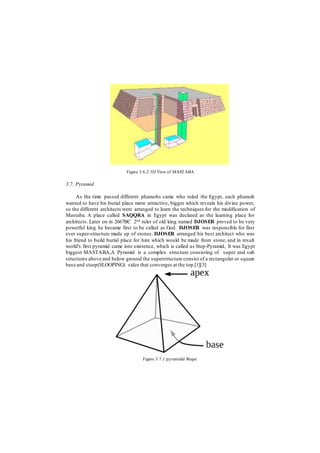 Figure 3.6.2 3D View of MASTABA
3.7. Pyramid
As the time passed different pharaohs came who ruled the Egypt, each pharaoh
wanted to have his burial place more attractive, bigger which reveals his divine power,
so the different architects were arranged to learn the techniques for the modification of
Mastaba. A place called SAQQRA in Egypt was declared as the learning place for
architects. Later on in 2667BC 2nd ruler of old king named DJOSER proved to be very
powerful king he became first to be called as God. DJOSER was responsible for first
ever super-structure made up of stones. DJOSER arranged his best architect who was
his friend to build burial place for him which would be made from stone, and in result
world's first pyramid came into existence, which is called as Step-Pyramid, It was Egypt
biggest MASTABA,A Pyramid is a complex structure consisting of super and sub
structures above and below ground the superstructure consist of a rectangular or square
base and steep(SLOOPING) sides that converges at the top.[1][3]
Figure 3.7.1 pyramidal Shape
 