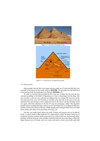 Figure 3.7.2 the Great Pyramids of Giza
Figure 3.7.3 Cross-section of Egyptian pyramid
3.8. Step pyramid
Step pyramid was the first ever superstructure made up of stone and the first ever
pyramid in the history of the world built by DJOSER. The pyramid was the built from
stone and was built for burial place for Pharaoh DJOSER. [3]
In order to construct the pyramid the first step was to select the site and site was
selected according to the belief of Egyptians as it was a burial place for the king who
was sun God, so the site was selected according to the sun setting.The Sun rises in the
east and sets in the west so if the king is sun God so he must die in the west so the site
selected in the west facing to east as again sun rises in the east so one day the king would
rise again, After the selection of site the 2nd step was arranging a labor. The Egyptian
people used to worship their king and use to love their king a lot so working for king was
a matter of honorfor them, in this way 10,000 people were arranged which were provided
food, clothes and other necessary things from king. [3]
The Site was build down where the body of king and treasure was to be placed,
firstly a vertical shaft of 28m depth and 7m square dug in which the king's body was to
be placed and other inclined shaft connected to the vertical shaft was dug through which
the king would be lowered, otherchamber underthe bed rock were also dug in which the
kings treasure was to be kept safe, two rooms and narrow streets were built under bed
 