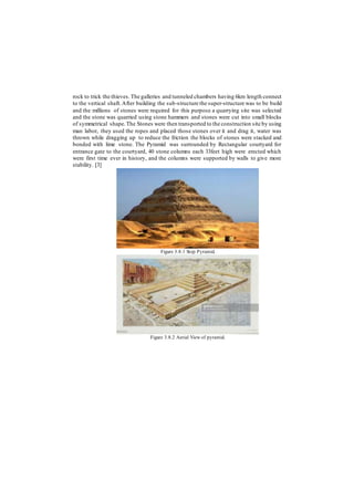 rock to trick the thieves.The galleries and tunneled chambers having 6km length connect
to the vertical shaft.After building the sub-structure the super-structure was to be build
and the millions of stones were required for this purpose a quarrying site was selected
and the stone was quarried using stone hammers and stones were cut into small blocks
of symmetrical shape.The Stones were then transported to the construction site by using
man labor, they used the ropes and placed those stones over it and drag it, water was
thrown while dragging up to reduce the friction the blocks of stones were stacked and
bonded with lime stone. The Pyramid was surrounded by Rectangular courtyard for
entrance gate to the courtyard, 40 stone columns each 33feet high were erected which
were first time ever in history, and the columns were supported by walls to give more
stability. [3]
Figure 3.8.1 Step Pyramid.
Figure 3.8.2 Aerial View of pyramid.
 