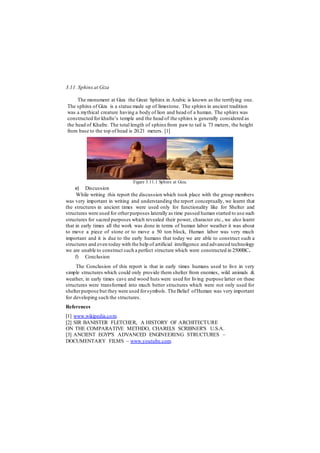 3.11. Sphinx at Giza
The monument at Giza the Great Sphinx in Arabic is known as the terrifying one.
The sphinx of Giza is a statue made up of limestone. The sphinx in ancient tradition
was a mythical creature having a body of lion and head of a human. The sphinx was
constructed for khafre’s temple and the head of the sphinx is generally considered as
the head of Khafre. The total length of sphinxfrom paw to tail is 73 meters, the height
from base to the top of head is 20.21 meters. [1]
Figure 3.11.1 Sphinx at Giza.
e) Discussion
While writing this report the discussion which took place with the group members
was very important in writing and understanding the report conceptually, we learnt that
the structures in ancient times were used only for functionality like for Shelter and
structures were used for otherpurposes laterally as time passed human started to use such
structures for sacred purposes which revealed their power, character etc., we also learnt
that in early times all the work was done in terms of human labor weather it was about
to move a piece of stone or to move a 50 ton block, Human labor was very much
important and it is due to the early humans that today we are able to construct such a
structures and even today with the help of artificial intelligence and advanced technology
we are unable to construct such a perfect structure which were constructed in 2500BC.
f) Conclusion
The Conclusion of this report is that in early times humans used to live in very
simple structures which could only provide them shelter from enemies, wild animals &
weather, in early times cave and wood huts were used for living purpose latter on these
structures were transformed into much better structures which were not only used for
shelterpurpose but they were used forsymbols. The Belief ofHuman was very important
for developing such the structures.
References
[1] www.wikipedia.com.
[2] SIR BANISTER FLETCHER, A HISTORY OF ARCHITECTURE
ON THE COMPARATIVE METHDO, CHARELS SCRIBNER'S U.S.A.
[3] ANCIENT EGYP'S ADVANCED ENGINEERING STRUCTURES –
DOCUMENTARY FILMS – www.youtube.com.
 