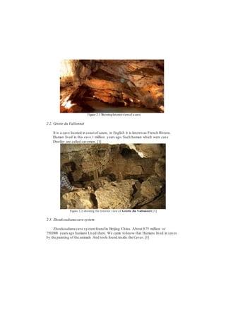 Figure 2.1 ShowingInteriorviewof a cave
2.2. Grotte du Vallonnet
It is a cave located in coast of azure, in English it is known as French Riviera.
Human lived in this cave 1 million years ago. Such human which were cave
Dweller are called cavemen. [1]
Figure 2.2 showing the Interior view of Grotte du Vallonnet.[1]
2.3. Zhoukoudiana cave system
Zhoukoudiana cave systemfound in Beijing China. About 0.75 million or
750,000 years ago humans Lived there. We came to know that Humans lived in caves
by the painting of the animals And tools found inside the Caves. [1]
 