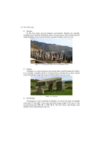 2.5. New Stone Age
 Menhirs
In The New Stone Age the Humans used menhirs. Menhirs are vertically
standing stones.Menhirs are literally meant as Long-stones.These can be found as
single Standing stone or can be found in a group of similar stones.[1], [2].
Figure 2.5.1 showing MENHIRS (Vertical standing stones)
 Dolmen
A Dolmen is a stone structure in the ancient times used by humans for shelter,
it is a actually a chamber which is constructed by a erecting two or more vertical
stones and placing a large flat stone over them which serves as a roof.
Figure 2.5.2 Dolmen
 Stonehenge
Stonehenge is a type of menhirs in England , it consist of a circle of standing
stone each 13 feet high, 7 feet wide and each having weight of 25 tons. It was
constructed around 3000 BC to 2000 BC.In The New Stone Age Peoples used
molded stones and polished stones.[1]
 
