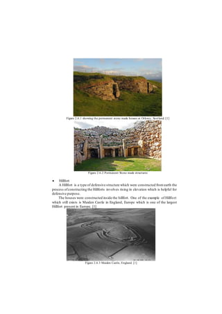 Figure 2.6.1 showing the permanent stone made houses at Orkney, Scotland. [1]
Figure 2.6.2 Permanent Stone made structures
 Hillfort
A Hillfort is a type of defensive structure which were constructed fromearth the
process ofconstructing the Hillforts involves rising in elevation which is helpful for
defensive purpose.
The houses were constructed inside the hillfort. One of the example of Hillfort
which still exists is Maiden Castle in England, Europe which is one of the largest
Hillfort present in Europe. [1]
Figure 2.6.3 Maiden Castle, England. [1]
 