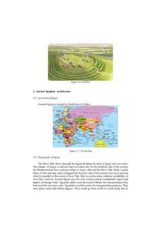 Figure 2.6.4 Hillfort
3. Ancient Egyptian architecture
3.1. Location of Egypt
Ancient Egypt is located in North East of Africa.
Figure 3.1.1 World Map
3.2. Geography of Egypt
The River Nile flows through the Egypt dividing the land of Egypt into two parts.
The climate of Egypt is arid (no rain) too much dry. In the northern side of the country
the Mediterranean Sea is present which is lower side and the River Nile forms a great
delta of slow-moving water (sluggish).In the East side of the country red sea is present
which is parallel to the course of river Nile. Due to such an extra ordinary availability of
river flow and sea, Ancient Egypt was the only country which commanded export and
import of foreign trade. Egyptian didn't even the need of Roads for transportation,they
had used the sea ways only. Egyptian used the water for transportation purpose. They
were great canal and harbor diggers. They could go from north to south easily due to
 