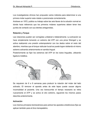 Dr. Manuel Adriazola P. Ortodoncia
Los investigadores clínicos han propuesto varios métodos para determinar si una
primera molar superior esta rotada o posicionada correctamente.
Andrews en 1972, publica su trabajo sobre las seis llaves de la oclusión normal en
donde hace referencia que los primeros molares superiores deben tener tres
puntos de contacto con sus dientes antagonistas.
Rotación y Torque
Las rotaciones pueden ser corregidas unilateral o bilateralmente. La activación se
hace simplemente tomando un extremo del ATP con una pinza Weingart y se
activa realizando una presión anteroposterior con los dedos sobre el resto del
alambre, mientras que el torque radicular bucal se puede lograr doblando el mismo
extremo activando anteriormente en sentido lingual.
Posteriormente se fijan los extremos del ATP en los tubos linguales, utilizando
ligadura metálica.
Se requieren de 6 a 8 semanas para producir la rotación del molar del lado
activado. El remover el aparato antes de este lapso puede causar alguna
incomodidad al paciente. Una vez transcurrido el tiempo necesario se retira
nuevamente el ATP y se activa el otro extremo, siguiendo los mismos pasos
descritos anteriormente.
Activación
Los mismos principios biomecánicos para activar los aparatos ortodóncicos fijos se
aplican también para el Arco transpalatino.
 