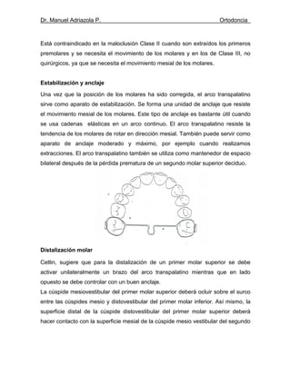 Dr. Manuel Adriazola P. Ortodoncia
Está contraindicado en la maloclusión Clase II cuando son extraídos los primeros
premolares y se necesita el movimiento de los molares y en los de Clase III, no
quirúrgicos, ya que se necesita el movimiento mesial de los molares.
Estabilización y anclaje
Una vez que la posición de los molares ha sido corregida, el arco transpalatino
sirve como aparato de estabilización. Se forma una unidad de anclaje que resiste
el movimiento mesial de los molares. Este tipo de anclaje es bastante útil cuando
se usa cadenas elásticas en un arco continuo. El arco transpalatino resiste la
tendencia de los molares de rotar en dirección mesial. También puede servir como
aparato de anclaje moderado y máximo, por ejemplo cuando realizamos
extracciones. El arco transpalatino también se utiliza como mantenedor de espacio
bilateral después de la pérdida prematura de un segundo molar superior deciduo.
Distalización molar
Cetlin, sugiere que para la distalización de un primer molar superior se debe
activar unilateralmente un brazo del arco transpalatino mientras que en lado
opuesto se debe controlar con un buen anclaje.
La cúspide mesiovestibular del primer molar superior deberá ocluir sobre el surco
entre las cúspides mesio y distovestibular del primer molar inferior. Así mismo, la
superficie distal de la cúspide distovestibular del primer molar superior deberá
hacer contacto con la superficie mesial de la cúspide mesio vestibular del segundo
 