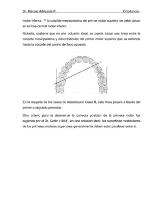 Dr. Manuel Adriazola P. Ortodoncia
molar inferior. Y la cúspide mesiopalatina del primer molar superior se debe ubicar
en la fosa central molar inferior.
Ricketts, sostiene que en una oclusión ideal, se puede trazar una línea entre la
cúspide mesiopalatina y distovestibular del primer molar superior que se extiende
hasta la cúspide del canino del lado opuesto.
En la mayoría de los casos de maloclusion Clase II, esta línea pasará a través del
primer o segundo premolar.
Otro criterio para la determinar la correcta posición de la primera molar fue
sugerido por el Dr. Cetlin (1984), en una oclusión ideal, las superficies vestibulares
de los primeros molares superiores generalmente deben estar paralelas entre sí.
 