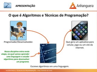 ALGORITMOS E TÉCNICAS DE PROGRAMAÇÃO – Prof. Thomás da Costa
APRESENTAÇÃO
• Conteúdo da aula nos seguintes sites:
https://professorthomasdacosta.wordpress.com/
https://www.facebook.com/ProfThomasDaCosta/
http://pt.slideshare.net/thomasdacosta/presentations
• Será disponibilizado 1 dia depois da aula.
• Não esqueçam de sempre baixar o material da aula quando
disponibilizado.
• Siga os sites acima e a página do Facebook para ficar atualizado sobre o
material e outros assuntos relacionados a tecnologia.
• E-mail do Professor: thomascosta@aedu.com
Material da Aula
 