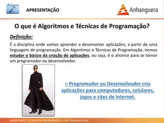 ALGORITMOS E TÉCNICAS DE PROGRAMAÇÃO – Prof. Thomás da Costa
APRESENTAÇÃO
• Horário de Aula: 19h10 – 20h50 e 21h10 – 22h00.
• Celulares desligados, atendam fora da sala caso precisem.
• Controlem as conversas paralelas !!!
• Todos os programas e exemplos em sala de aula foram testados.
• A todos estarei a disposição para tirar dúvidas !!!!
• Vamos ter uma aula animada.
• Participação de todos na aula.
• É uma disciplina complexa, por isso mantenha a atenção.
• Para aprender corretamente a disciplina, devemos praticar bastante tanto
no laboratório, sala de aula e em atividades extracurriculares.
Avisos
Estou aqui para fazer uma excelente aula e prepará-los para o mercado de
trabalho
 