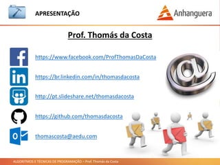 ALGORITMOS E TÉCNICAS DE PROGRAMAÇÃO – Prof. Thomás da Costa
APRESENTAÇÃO
https://www.facebook.com/ProfThomasDaCosta
https://br.linkedin.com/in/thomasdacosta
http://pt.slideshare.net/thomasdacosta
thomascosta@aedu.com
https://github.com/thomasdacosta
Prof. Thomás da Costa
https://professorthomasdacosta.wordpress.com
 