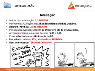 ALGORITMOS E TÉCNICAS DE PROGRAMAÇÃO – Prof. Thomás da Costa
APRESENTAÇÃO
• Já pensou, como são feitos os principais programas que utilizamos?
• Windows que utilizamos, como é feito?
• Os aplicativos de celulares como Facebook, Whatsapp e Clash of Clans,
precisaram de quantas pessoas para desenvolver?
• Jogos de Playstation e Xbox como são feitos?
Esses programas são feitos a partir de outros programas !!!
Isso mesmo: programas que fazem programas.
Mas os programas precisam ser feitos a partir de uma linguagem, na qual
escrevemos comandos e ações, conhecidos como algoritmos.
O que é Algoritmos e Técnicas de Programação?
Pense nisso:
Vamos entender melhor a seguir !!!
 