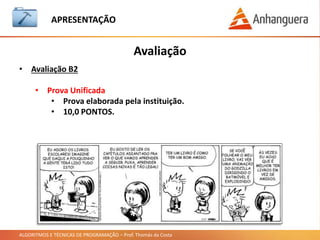 ALGORITMOS E TÉCNICAS DE PROGRAMAÇÃO – Prof. Thomás da Costa
APRESENTAÇÃO
• Uma linguagem de programação.
• Vamos estudar algoritmos.
• O básico para criar programas de computador.
• Aplicações simples de calcular média, somar números e criar uma
calculadora.
• Não iremos criar aplicações mais complexas, mas é o básico para iniciar a
carreira de programador.
• Nossas aplicações serão desenvolvidas sem interface gráfica para o usuário,
pois não é o escopo dessa matéria.
O que vamos aprender
Onde tudo começa:
 