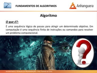ALGORITMOS E TÉCNICAS DE PROGRAMAÇÃO – Prof. Thomás da Costa
Algoritmo
Exemplos:
FUNDAMENTOS DE ALGORITMOS
• Somar dois números.
• Trocar um pneu furado.
• Trocar a lâmpada queimada.
• Tomar banho.
• Cozinhar um bolo.
• Jogar videogame.
• Calcular raiz quadrada.
• Viajar no final de semana.
• Jogar o jogo da velha.
• Fazer a prova e ser aprovado.
• Multiplicar dois números.
 