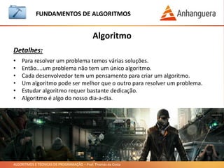 ALGORITMOS E TÉCNICAS DE PROGRAMAÇÃO – Prof. Thomás da Costa
Algoritmo
Exercícios:
FUNDAMENTOS DE ALGORITMOS
• Criar o algoritmo de fritar um ovo em linguagem natural:
• Resposta:
1. Pegar frigideira, ovo, óleo e sal.
2. Colocar óleo na frigideira.
3. Acender o fogo.
4. Colocar a frigideira no fogo.
5. Esperar o óleo esquentar.
6. Colocar o ovo.
7. Retirar quando pronto.
 