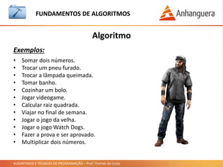 ALGORITMOS E TÉCNICAS DE PROGRAMAÇÃO – Prof. Thomás da Costa
Algoritmo
Exercícios:
FUNDAMENTOS DE ALGORITMOS
• Criar o algoritmo de mascar um chiclete em linguagem natural:
• Resposta:
1. Pegar o chiclete.
2. Retirar do papel.
3. Mastigar.
4. Jogar o papel no lixo.
 