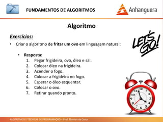 ALGORITMOS E TÉCNICAS DE PROGRAMAÇÃO – Prof. Thomás da Costa
Algoritmo
Exercícios:
FUNDAMENTOS DE ALGORITMOS
• Criar o algoritmo para jogar um jogo no Playstation em
linguagem natural:
• Resposta:
1. Ligar a TV.
2. Ligar o Playstation (pode ser 3 ou o 4 !!!).
3. Ligar o controle.
4. Colocar o jogo no drive.
5. Escolher o jogo com o botão X.
6. Jogar o jogo até cansar !!!
 