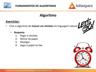 ALGORITMOS E TÉCNICAS DE PROGRAMAÇÃO – Prof. Thomás da Costa
Algoritmo
Exercícios:
FUNDAMENTOS DE ALGORITMOS
• Criar o algoritmo para calcular a média da matéria em
linguagem natural:
• Resposta:
1. Obter a média da B1.
2. Obter a média da B2.
3. Efetuar o cálculo de 40% da B1
4. Efetuar o cálculo de 60% da B2
5. Somar os cálculos obtidos.
6. Se a média for maior ou igual a 6, aluno aprovado.
7. Se a média for menor que 6, aluno reprovado.
 