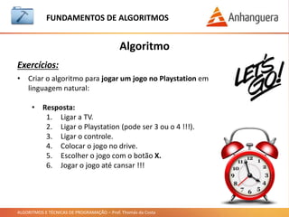 ALGORITMOS E TÉCNICAS DE PROGRAMAÇÃO – Prof. Thomás da Costa
Algoritmo
Como são feitos os programas de computador:
FUNDAMENTOS DE ALGORITMOS
• Todo programa é feito com algoritmos.
• Para escrever os algoritmos precisamos de uma linguagem.
• Existem várias linguagens no mercado. (Se lembram?)
• Para escrever um programa em uma linguagem utilizamos um outro
programa.
• Este programa é conhecido como IDE (Integrated Development
Environment)
 
