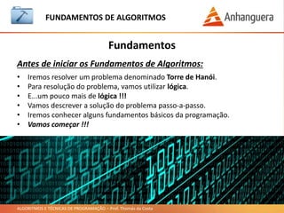ALGORITMOS E TÉCNICAS DE PROGRAMAÇÃO – Prof. Thomás da Costa
Fundamentos
FUNDAMENTOS DE ALGORITMOS
Antes de iniciar os Fundamentos de Algoritmos:
• Iremos resolver um problema denominado Torre de Hanói.
• Para resolução do problema, vamos utilizar lógica.
• E...um pouco mais de lógica !!!
• Vamos descrever a solução do problema passo-a-passo.
• Iremos conhecer alguns fundamentos básicos da programação.
• Vamos começar !!!
 