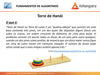 ALGORITMOS E TÉCNICAS DE PROGRAMAÇÃO – Prof. Thomás da Costa
Torre de Hanói
FUNDAMENTOS DE ALGORITMOS
"Torre de Hanói ou Torre de Lucas é um "quebra-cabeça" que consiste em uma
base contendo três pinos, em um dos quais são dispostos alguns discos uns
sobre os outros, em ordem crescente de diâmetro, de cima para baixo. O
problema consiste em passar todos os discos de um pino para outro qualquer,
usando um dos pinos como auxiliar, de maneira que um disco maior nunca fique
em cima de outro menor em nenhuma situação. O número de discos pode
variar sendo que o mais simples contém apenas três."
Fonte: https://pt.wikipedia.org/wiki/Torre_de_Han%C3%B3i
O que é:
 