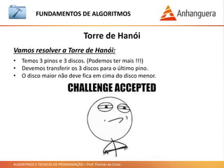 ALGORITMOS E TÉCNICAS DE PROGRAMAÇÃO – Prof. Thomás da Costa
Torre de Hanói
FUNDAMENTOS DE ALGORITMOS
Vamos resolver a Torre de Hanói:
• Temos 3 pinos e 3 discos. (Podemos ter mais !!!)
• Devemos transferir os 3 discos para o último pino.
• O disco maior não deve fica em cima do disco menor.
 
