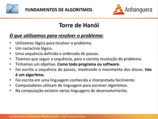 ALGORITMOS E TÉCNICAS DE PROGRAMAÇÃO – Prof. Thomás da Costa
Torre de Hanói
O que utilizamos para resolver o problema:
• Utilizamos lógica para resolver o problema.
• Um raciocínio lógico.
• Uma sequência definida e ordenada de passos.
• Tivemos que seguir a sequência, para a correta resolução do problema.
• Tínhamos um objetivo. Como todo programa ou software.
• Foi escrita a sequência de passos, mostrando o movimento dos discos. Isto
é um algoritmo.
• Foi escrita em uma linguagem conhecida e interpretada facilmente.
• Computadores utilizam de linguagem para escrever algoritmos.
• Na computação existem várias linguagens de desenvolvimento.
FUNDAMENTOS DE ALGORITMOS
 
