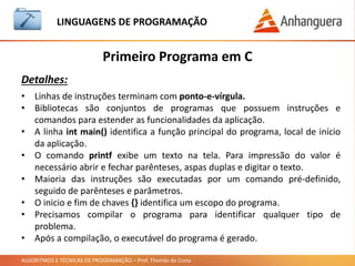 ALGORITMOS E TÉCNICAS DE PROGRAMAÇÃO – Prof. Thomás da Costa
Primeiro Programa em C
LINGUAGEM DE PROGRAMAÇÃO
Detalhes:
• Linhas de instruções terminam com ponto-e-vírgula.
• Bibliotecas são conjuntos de programas que possuem instruções e
comandos para estender as funcionalidades da aplicação.
• A linha int main() identifica a função principal do programa, local de início
da aplicação.
• O comando printf exibe um texto na tela. Para impressão do valor é
necessário abrir e fechar parênteses, aspas duplas e digitar o texto.
• Maioria das instruções são executadas por um comando pré-definido,
seguido de parênteses e parâmetros.
• O inicio e fim de chaves {} identifica um escopo do programa.
• Precisamos compilar o programa para identificar qualquer tipo de
problema.
• Após a compilação, o executável do programa é gerado.
 