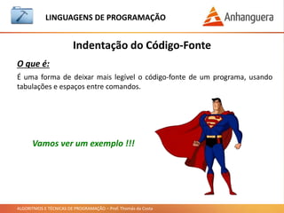 ALGORITMOS E TÉCNICAS DE PROGRAMAÇÃO – Prof. Thomás da Costa
Indentação do Código-Fonte
LINGUAGEM DE PROGRAMAÇÃO
O que é:
É uma forma de deixar mais legível o código-fonte de um programa, usando
tabulações e espaços entre comandos.
Vamos ver um exemplo !!!
 