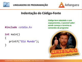 ALGORITMOS E TÉCNICAS DE PROGRAMAÇÃO – Prof. Thomás da Costa
Indentação do Código-Fonte
LINGUAGEM DE PROGRAMAÇÃO
#include <stdio.h>
int main()
{
printf("Olá Mundo");
}
Código bem tabulado e com
espaçamentos, é possível saber
aonde começa e termina os
comandos do programa
 