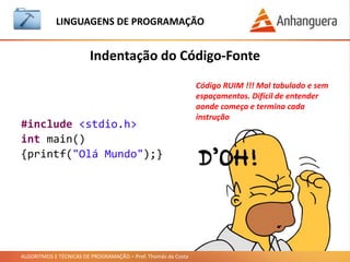 ALGORITMOS E TÉCNICAS DE PROGRAMAÇÃO – Prof. Thomás da Costa
Indentação do Código-Fonte
LINGUAGEM DE PROGRAMAÇÃO
Código RUIM !!! Mal tabulado e sem
espaçamentos. Difícil de entender
aonde começa e termina cada
instrução
#include <stdio.h>
int main()
{printf("Olá Mundo");}
 