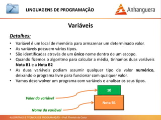 ALGORITMOS E TÉCNICAS DE PROGRAMAÇÃO – Prof. Thomás da Costa
Variáveis
LINGUAGEM DE PROGRAMAÇÃO
Detalhes:
• Variável é um local de memória para armazenar um determinado valor.
• As variáveis possuem vários tipos.
• São identificadas através de um único nome dentro de um escopo.
• Quando fizemos o algoritmo para calcular a média, tínhamos duas variáveis
Nota B1 e a Nota B2
• As duas variáveis podiam assumir qualquer tipo de valor numérico,
deixando o programa livre para funcionar com qualquer valor.
• Vamos desenvolver um programa com variáveis e analisar os seus tipos.
Nota B1
10
Nome da variável
Valor da variável
 