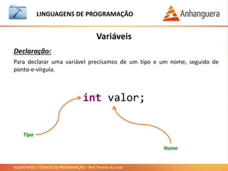 ALGORITMOS E TÉCNICAS DE PROGRAMAÇÃO – Prof. Thomás da Costa
Variáveis
LINGUAGEM DE PROGRAMAÇÃO
Declaração:
int valor;
Para declarar uma variável precisamos de um tipo e um nome, seguido de
ponto-e-vírgula.
Tipo
Nome
 