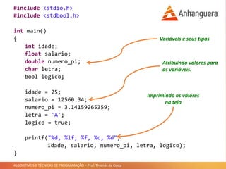 ALGORITMOS E TÉCNICAS DE PROGRAMAÇÃO – Prof. Thomás da Costa
#include <stdio.h>
#include <stdbool.h>
int main()
{
int idade;
float salario;
double numero_pi;
char letra;
bool logico;
idade = 25;
salario = 12560.34;
numero_pi = 3.14159265359;
letra = 'A';
logico = true;
printf("%d, %f, %lf, %c, %d",
idade, salario, numero_pi, letra, logico);
}
Variáveis e seus tipos
Atribuindo valores para
as variáveis.
Imprimindo os valores
na tela
 